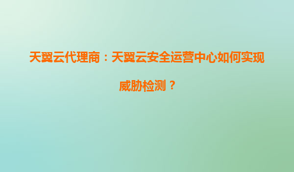 天翼云代理商：天翼云安全运营中心如何实现威胁检测？