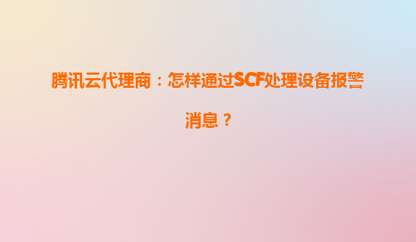 腾讯云代理商：怎样通过SCF处理设备报警消息？