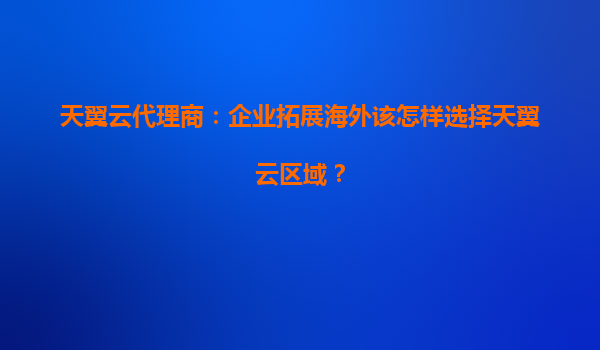 天翼云代理商：企业拓展海外该怎样选择天翼云区域？