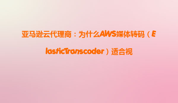 亚马逊云代理商：为什么AWS媒体转码（ElasticTranscoder）适合视频平台？‌