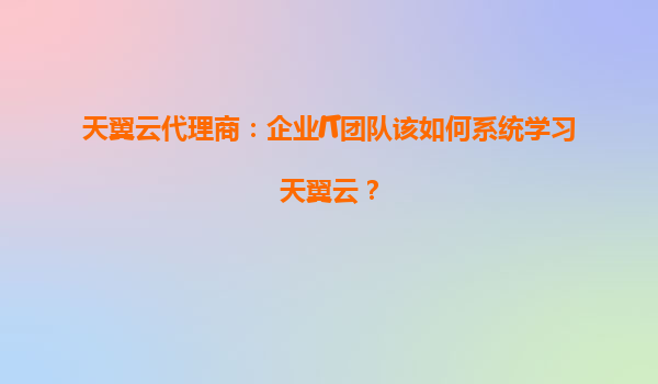天翼云代理商：企业IT团队该如何系统学习天翼云？