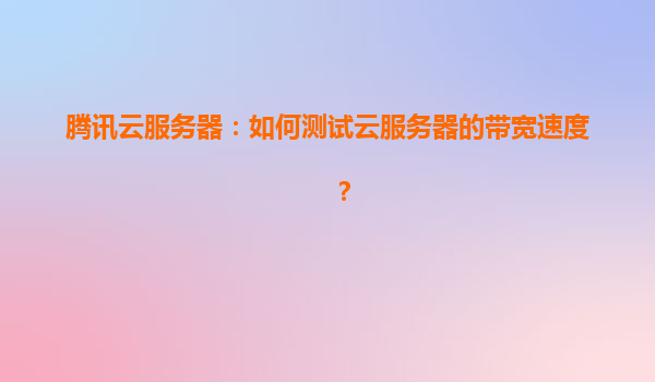 腾讯云服务器：如何测试云服务器的带宽速度？