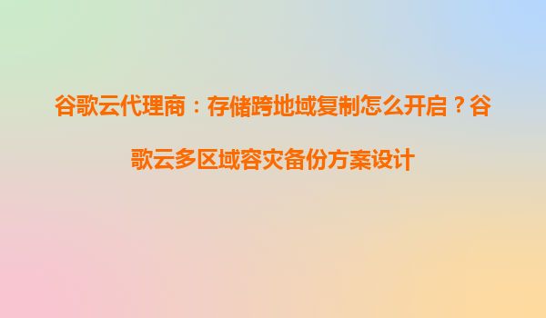 谷歌云代理商：存储跨地域复制怎么开启？谷歌云多区域容灾备份方案设计