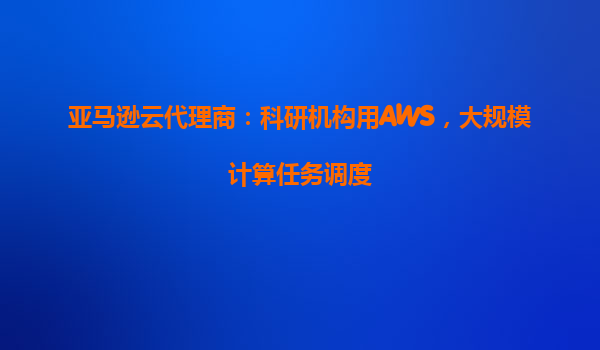 亚马逊云代理商：科研机构用AWS，大规模计算任务调度