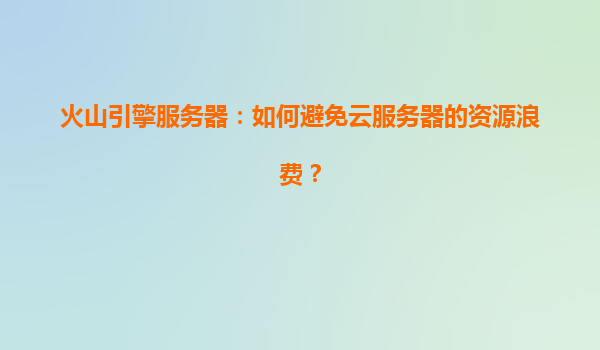火山引擎服务器：如何避免云服务器的资源浪费？