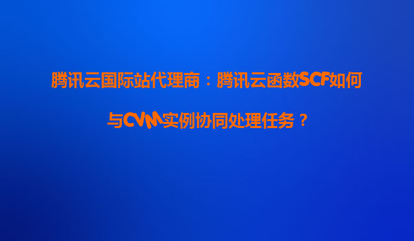 腾讯云国际站代理商：腾讯云函数SCF如何与CVM实例协同处理任务？