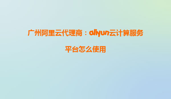 广州阿里云代理商：aliyun云计算服务平台怎么使用