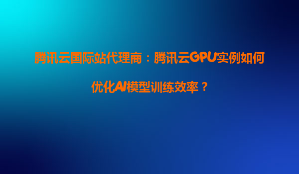 腾讯云国际站代理商：腾讯云GPU实例如何优化AI模型训练效率？