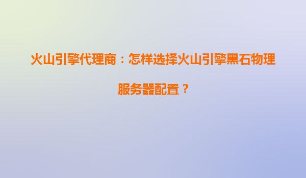 火山引擎代理商：怎样选择火山引擎黑石物理服务器配置？