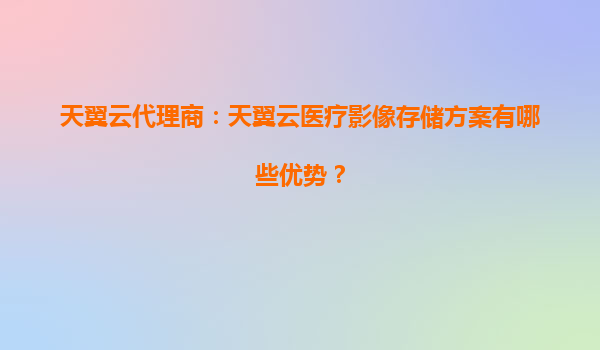 天翼云代理商：天翼云医疗影像存储方案有哪些优势？