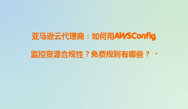 亚马逊云代理商：如何用AWSConfig监控资源合规性？免费规则有哪些？‌