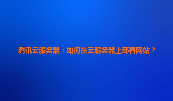 腾讯云服务器：如何在云服务器上部署网站？
