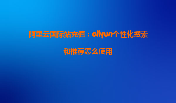 阿里云国际站充值：aliyun个性化搜索和推荐怎么使用