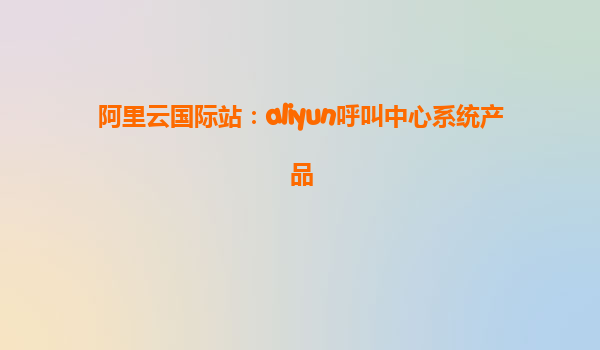阿里云国际站：aliyun呼叫中心系统产品