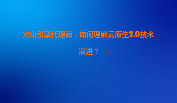 火山引擎代理商：如何理解云原生2.0技术演进？