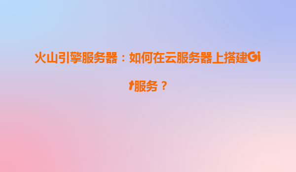 火山引擎服务器：如何在云服务器上搭建Git服务？