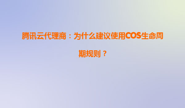 腾讯云代理商：为什么建议使用COS生命周期规则？