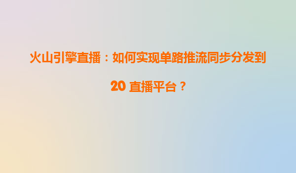 火山引擎直播：如何实现单路推流同步分发到20+直播平台？