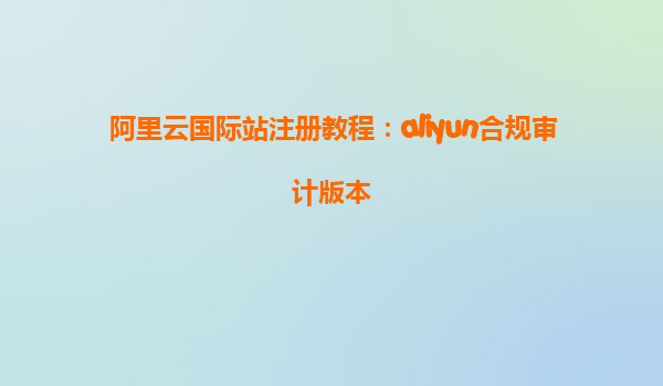 阿里云国际站注册教程：aliyun合规审计版本