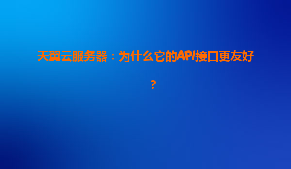 天翼云服务器：为什么它的API接口更友好？