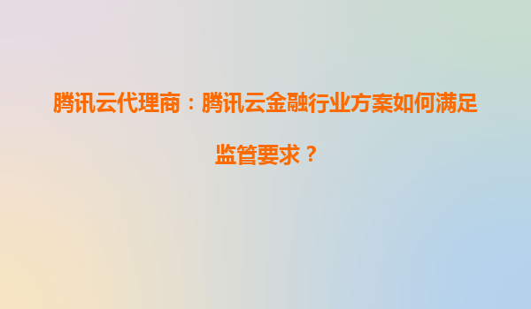 腾讯云代理商：腾讯云金融行业方案如何满足监管要求？