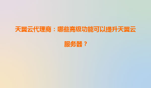 天翼云代理商：哪些高级功能可以提升天翼云服务器？