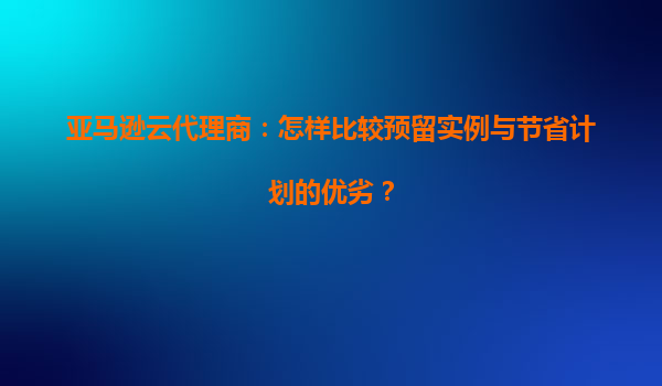 亚马逊云代理商：怎样比较预留实例与节省计划的优劣？
