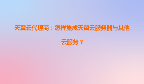 天翼云代理商：怎样集成天翼云服务器与其他云服务？
