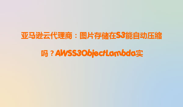 亚马逊云代理商：图片存储在S3能自动压缩吗？AWSS3ObjectLambda实测