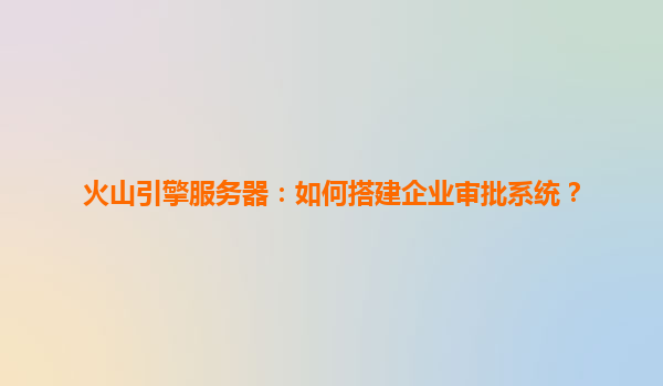 火山引擎服务器：如何搭建企业审批系统？
