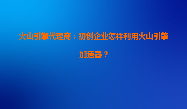 火山引擎代理商：初创企业怎样利用火山引擎加速器？