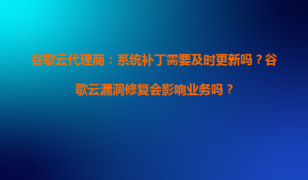 谷歌云代理商：系统补丁需要及时更新吗？谷歌云漏洞修复会影响业务吗？