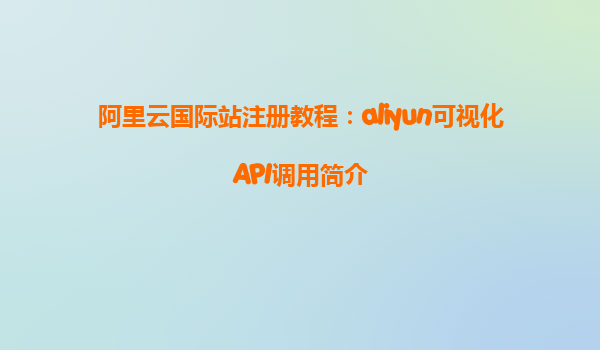阿里云国际站注册教程：aliyun可视化API调用简介