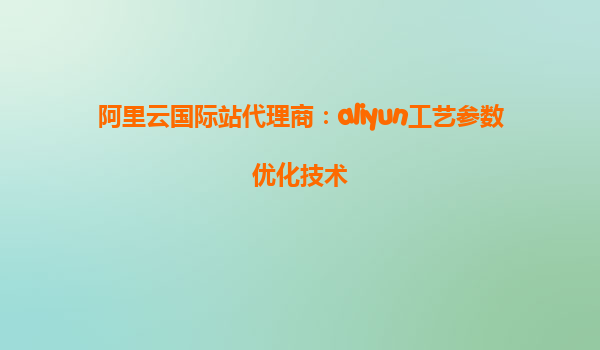 阿里云国际站代理商：aliyun工艺参数优化技术
