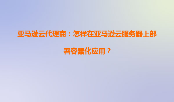 亚马逊云代理商：怎样在亚马逊云服务器上部署容器化应用？