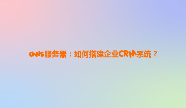 aws服务器：如何搭建企业CRM系统？