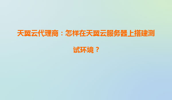 天翼云代理商：怎样在天翼云服务器上搭建测试环境？