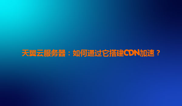天翼云服务器：如何通过它搭建CDN加速？