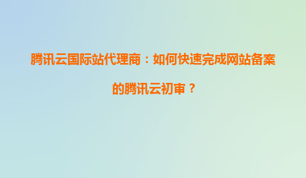 腾讯云国际站代理商：如何快速完成网站备案的腾讯云初审？