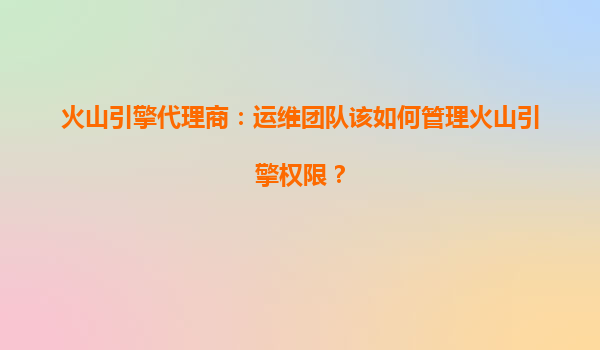 火山引擎代理商：运维团队该如何管理火山引擎权限？