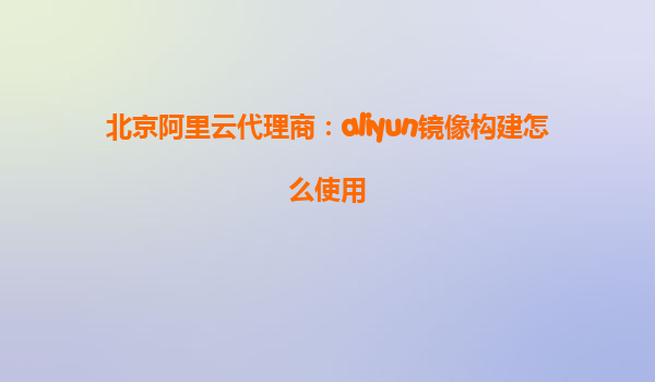北京阿里云代理商：aliyun镜像构建怎么使用