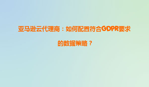 亚马逊云代理商：如何配置符合GDPR要求的数据策略？