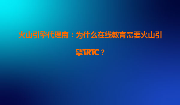 火山引擎代理商：为什么在线教育需要火山引擎TRTC？