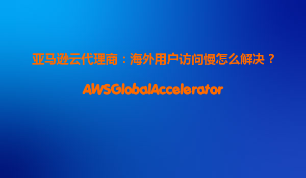 亚马逊云代理商：海外用户访问慢怎么解决？AWSGlobalAccelerator+CloudFront方案