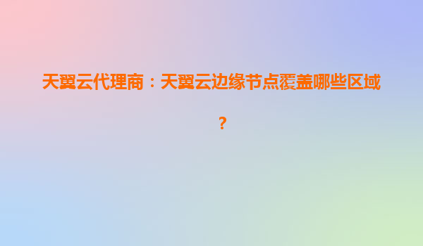 天翼云代理商：天翼云边缘节点覆盖哪些区域？