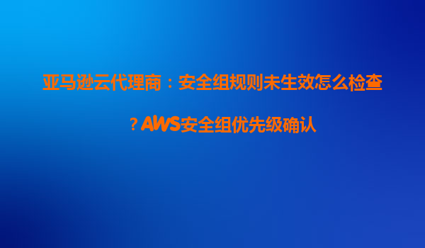 亚马逊云代理商：安全组规则未生效怎么检查？AWS安全组优先级确认