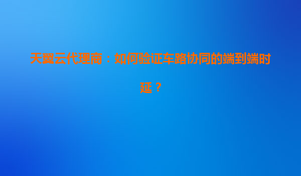 天翼云代理商：如何验证车路协同的端到端时延？
