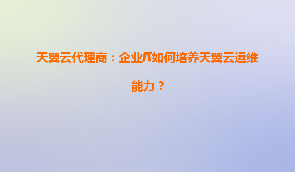 天翼云代理商：企业IT如何培养天翼云运维能力？