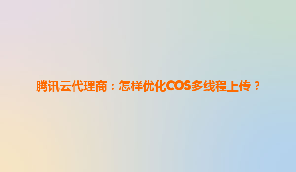 腾讯云代理商：怎样优化COS多线程上传？