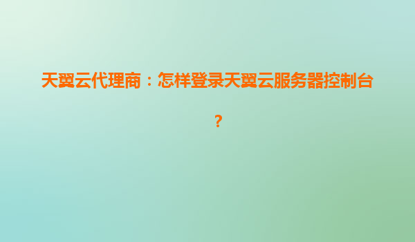 天翼云代理商：怎样登录天翼云服务器控制台？